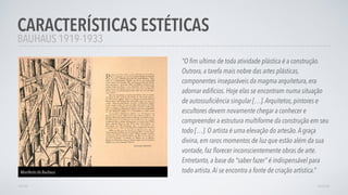 BAUHAUS 1919-1933
“O ﬁm ultimo de toda atividade plástica é a construção.
Outrora, a tarefa mais nobre das artes plásticas,
componentes inseparáveis da magma arquitetura, era
adornar edifícios. Hoje elas se encontram numa situação
de autossuﬁciência singular […].Arquitetos, pintores e
escultores devem novamente chegar a conhecer e
compreender a estrutura multiforme da construção em seu
todo […]. O artista é uma elevação do artesão.A graça
divina, em raros momentos de luz que estão além da sua
vontade, faz ﬂorecer inconscientemente obras de arte.
Entretanto, a base do “saber fazer” é indispensável para
todo artista.Aí se encontra a fonte de criação artística.”
CARACTERÍSTICAS ESTÉTICAS
AVANÇARVOLTAR
Manifesto da Bauhaus
 