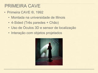 PRIMEIRA CAVE
• Primeira CAVE ®, 1992
• Montada na universidade de Illinois
• 4-Sided (Três paredes + Chão)
• Uso de Óculos 3D e sensor de localização
• Interação com objetos projetados
 