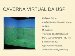 CAVERNA VIRTUAL DA USP
• 5 telas de 3x3m.
• Interfaces que estimulem o som
e o tato.
• 24 clursters.
• Projetores de alta freqüência -
2700 a 3500 lumens - 120 Hz
(Stereoscopic 3D)
• https://www.youtube.
com/watch?v=jN_JHMwtaqU
 