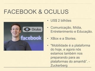 FACEBOOK & OCULUS
• US$ 2 bilhões
• Comunicação, Mídia,
Entretenimento e Educação.
• XBox e a Stories.
• "Mobilidade é a plataforma
do hoje, e agora nós
estamos também nos
preparando para as
plataformas do amanhã”. -
Zuckerberg
 