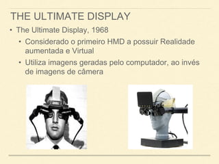 THE ULTIMATE DISPLAY
• The Ultimate Display, 1968
• Considerado o primeiro HMD a possuir Realidade
aumentada e Virtual
• Utiliza imagens geradas pelo computador, ao invés
de imagens de câmera
 
