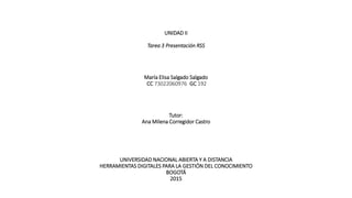 UNIDAD II
Tarea 3 Presentación RSS
María Elisa Salgado Salgado
CC 73022060976 GC 192
Tutor:
Ana Milena Corregidor Castro
UNIVERSIDAD NACIONAL ABIERTA Y A DISTANCIA
HERRAMIENTAS DIGITALES PARA LA GESTIÓN DEL CONOCIMIENTO
BOGOTÁ
2015
 
