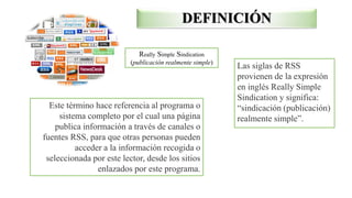 Really Simple Sindication
(publicación realmente simple)
Las siglas de RSS
provienen de la expresión
en inglés Really Simple
Sindication y significa:
“sindicación (publicación)
realmente simple”.
Este término hace referencia al programa o
sistema completo por el cual una página
publica información a través de canales o
fuentes RSS, para que otras personas pueden
acceder a la información recogida o
seleccionada por este lector, desde los sitios
enlazados por este programa.
DEFINICIÓN
 