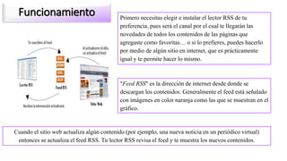 Funcionamiento Primero necesitas elegir e instalar el lector RSS de tu
preferencia, pues será el canal por el cual te llegarán las
novedades de todos los contenidos de las páginas que
agregaste como favoritas… o si lo prefieres, puedes hacerlo
por medio de algún sitio en internet, que es prácticamente
igual y te permite hacer lo mismo.
Cuando el sitio web actualiza algún contenido (por ejemplo, una nueva noticia en un periódico virtual)
entonces se actualiza el feed RSS. Tu lector RSS revisa el feed y te muestra los nuevos contenidos.
"Feed RSS" es la dirección de internet desde donde se
descargan los contenidos. Generalmente el feed está señalado
con imágenes en color naranja como las que se muestran en el
gráfico.
 