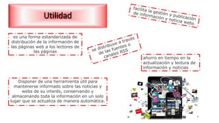 Utilidad
es una forma estandarizada de
distribución de la información de
las páginas web a los lectores de
las páginas
Disponer de una herramienta útil para
mantenerse informado sobre las noticias y
webs de su interés, conservando y
almacenando toda la información en un solo
lugar que se actualiza de manera automática.
ahorro en tiempo en la
actualización y lectura de
información y noticias
 
