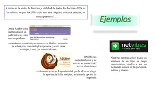 Ejemplos
Como se ha visto, la función y utilidad de todos los lectores RSS es
la misma, lo que los diferencia son sus rasgos o matices propias, su
marca personal…
Omea Reader se ha
mantenido con un
perfil silencio entre
los competidores
sin embargo, es sólida y se mueve con fluidez, su interfaz
es sobria pero con múltiples opciones, y entre otras
ventajas, viene con tutorial de uso.
RSSOwl es
multiplataforma y su
interfaz es como la del
correo electrónico;
el elemento extra es la oportunidad que da al lector elegir
la apariencia de las noticias, así como la opción de
imprimir.
NetVibes también ofrece todos los
servicios de su tipo; su rasgo
característico vendría a ser un
destacado avance en la apariencia,
estética y diseño.
 