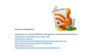 Referencias Bibliográficas
Invespromo. (s.f.). Lectores RSS Online. Recuperado el 14 de Diciembre de 2014, de
http://www.rss.nom.es/lector-rss-online-web/
http://www.rss.nom.es/
http://www.agenciaweb.cl/blog/item/108-rss-que-es-como-funciona
https://www.youtube.com/watch?v=t5m5lKx6rEo
http://www.rss.nom.es/
http://www.neoteo.com/los-mejores-lectores-de-feeds-rss/
 