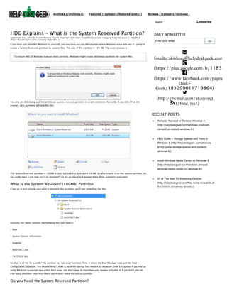 (http://helpdeskgeek.com)

Archives (/archives/)

Featured (/category/featured-posts/)

Reviews (/category/reviews/)
Search

HDG Explains – What is the System Reserved Partition?
September 21st, 2012 by Aseem Kishore | File in: Featured Posts (http://helpdeskgeek.com/category/featured-posts/), Help Desk
(http://helpdeskgeek.com/category/help-desk/)

Categories

DAILY NEWSLETTER
Enter your email

Go

If you have ever installed Windows by yourself, you may have run into the situation where Windows setup tells you it’s going to
create a System Reserved partition for system files. The size of this partition is 100 MB. The exact prompt is
To ensure that all Windows features work correctly, Windows might create additional partitions for system files.

You only get this dialog and this additional system reserved partition in certain scenarios. Normally, if you click OK at the
prompt, your partitions will look like this:


(mailto:akishore@helpdeskgeek.com)

(https://plus.google.com/b/118345

(https://www.facebook.com/pages/H
DeskGeek/183299011719864)

(http://twitter.com/akishore)
 (/feed/rss/)
RECENT POSTS
Refresh, Reinstall or Restore Windows 8
(http://helpdeskgeek.com/windows-8/refreshreinstall-or-restore-windows-8/)

HDG Guide – Storage Spaces and Pools in
Windows 8 (http://helpdeskgeek.com/windows8/hdg-guide-storage-spaces-and-pools-inwindows-8/)

Install Windows Media Center on Windows 8
(http://helpdeskgeek.com/windows-8/installwindows-media-center-on-windows-8/)
The System Reserved partition is 100MB in size, but only has data worth 30 MB. So what exactly is on this special partition, do
you really need it and how can it be removed? Let me go ahead and answer those three questions separately.

What is the System Reserved (100MB) Partition
If you go in and actually view what is stored in this partition, you’ll see something like this:

Basically, the folder contains the following files and folders:
- Boot
- System Volume Information
- bootmgr
- BOOTSECT.bak
- $RECYCLE.BIN
So what is all this for exactly? The partition has two main functions. First, it stores the Boot Manager code and the Boot
Configuration Database. The second thing it does is store the startup files needed by BitLocker Drive Encryption. If you end up
using BitLocker to encrypt your entire hard drive, you don’t have to repartition your system to enable it. If you don’t plan on
ever using BitLocker, then that means you’ll never need this special partition.

Do you Need the System Reserved Partition?

20 of The Best TV Streaming Devices
(http://helpdeskgeek.com/free-tools-review/20-ofthe-best-tv-streaming-devices/)

 