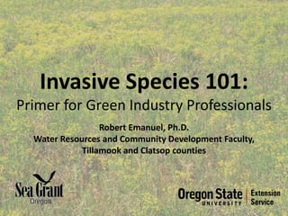 Invasive Species 101:
Primer for Green Industry Professionals
                  Robert Emanuel, Ph.D.
  Water Resources and Community Development Faculty,
             Tillamook and Clatsop counties
 