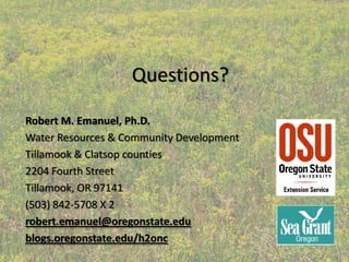 Questions?

Robert M. Emanuel, Ph.D.
Water Resources & Community Development
Tillamook & Clatsop counties
2204 Fourth Street
Tillamook, OR 97141
(503) 842‐5708 X 2   
robert.emanuel@oregonstate.edu
blogs.oregonstate.edu/h2onc
 