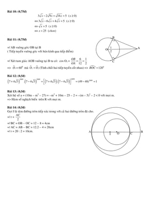 Baøi 10: (0,75ñ)
                            3 x − 2 9 x + 16 x = 5 ( x ≥ 0)
                         ⇔ 3 x − 6 x + 4 x = 5 ( x ≥ 0)
                         ⇔ x = 5 ( x ≥ 0)
                         ⇔ x = 25 (chon)

                                                                                                   B
Baøi 11: (0,75ñ)

+/ AB vuoâng goùc OB taïi B                                                                    1               A
( Tieáp tuyeán vuoâng goùc vôùi baùn kính qua tieáp ñieåm)
                                                                                          O   .2
                                                     OB 6 1
+/ Xeùt tam giaùc AOB vuoâng taïi B ta coù: cos O1 =       = =                                     C
                                                     OA 12 2
=> O1 = 600 maø O1 = O 2 (Tính chaát hai tieáp tuyeán caét nhau) => BOC = 1200

Baøi 12: (0,5ñ)
           2009            2009                             2009
( 7 + 4 3 ) .( 7 − 4 3 )          =  7+4 3 . 7−4 3 
                                    (       )(          )          = (49 − 48) 2009 = 1
                                                   

Baøi 13: (0,5ñ)
Xeùt heä soá a = (10m – m2 – 27) = –m2 + 10m – 25 – 2 = –(m – 5)2 – 2 < 0 vôùi moïi m.
=> Haøm soá nghòch bieán treân R vôùi moïi m.

Baøi 14: (0,5ñ)
Goïi I laø taâm ñöôøng troøn tieáp xuùc trong vôùi caû hai ñöôøng troøn ñaõ cho.
        AC
+/ r =
          2
+/ BC = OB – OC = 12 – 8 = 4cm

                                                                                              . .
+/ AC = AB – BC = 12.2 – 4 = 20cm
+/ r = 20 : 2 = 10cm.                                                       A                                      B
                                                                                              I        O   C
 