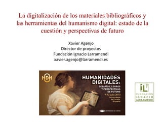 Xavier Agenjo
Director de proyectos
Fundación Ignacio Larramendi
xavier.agenjo@larramendi.es
La digitalización de los materiales bibliográficos y
las herramientas del humanismo digital: estado de la
cuestión y perspectivas de futuro
 