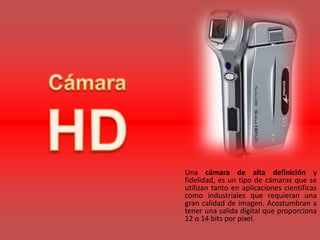 Una cámara de alta definición y
fidelidad, es un tipo de cámaras que se
utilizan tanto en aplicaciones científicas
como industriales que requieran una
gran calidad de imagen. Acostumbran a
tener una salida digital que proporciona
12 o 14 bits por píxel.
 