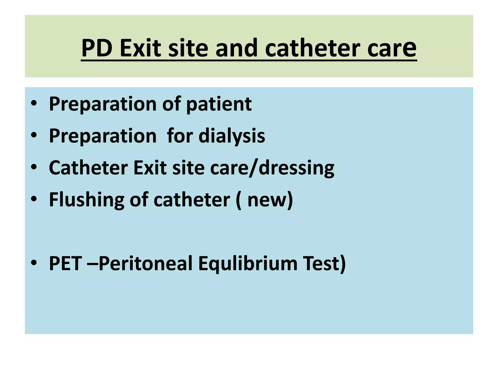 PD Exit site and catheter care
• Preparation of patient
• Preparation for dialysis
• Catheter Exit site care/dressing
• Flushing of catheter ( new)
• PET –Peritoneal Equlibrium Test)
 