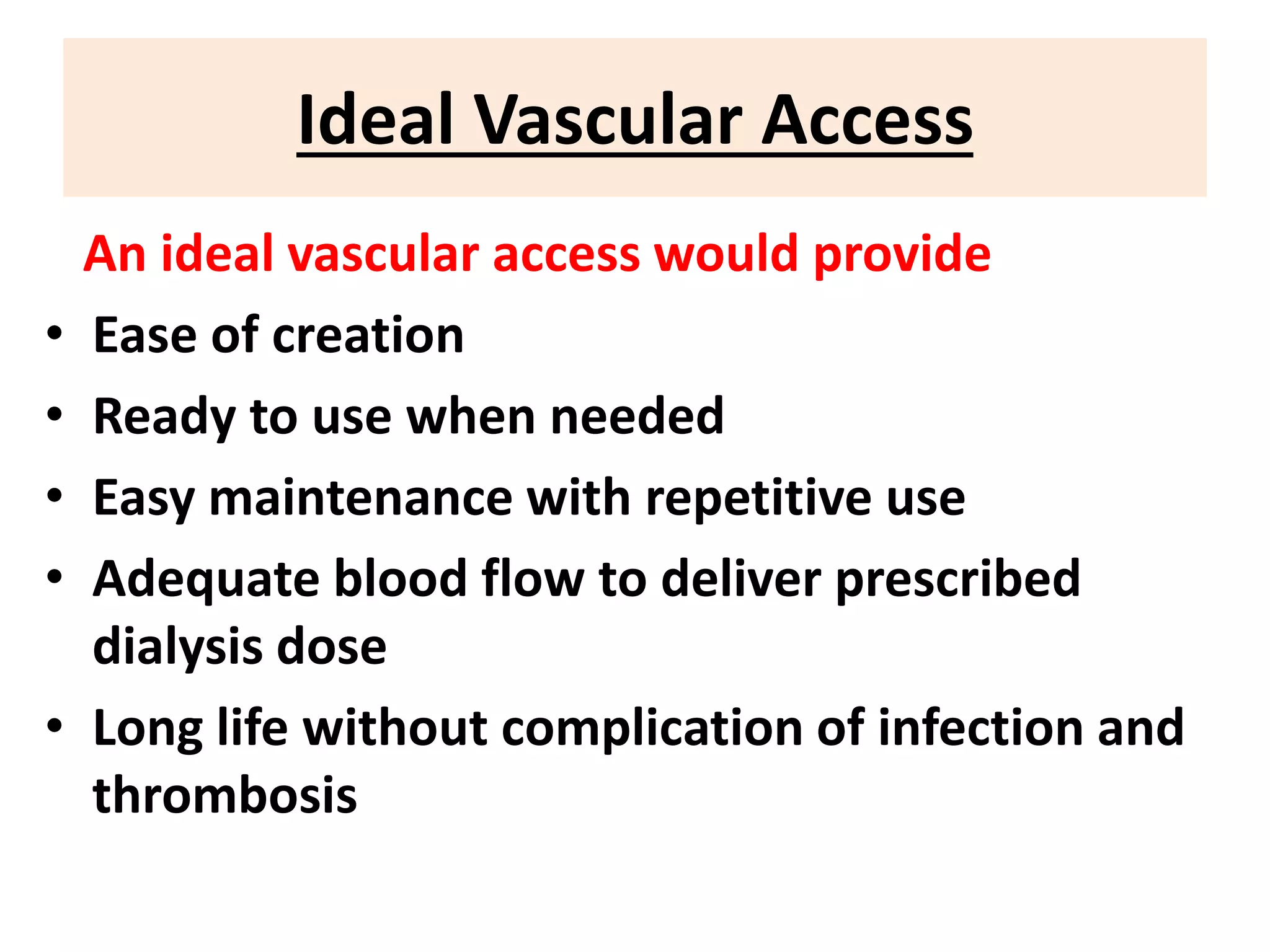 Ideal Vascular Access
An ideal vascular access would provide
• Ease of creation
• Ready to use when needed
• Easy maintenance with repetitive use
• Adequate blood flow to deliver prescribed
dialysis dose
• Long life without complication of infection and
thrombosis
 