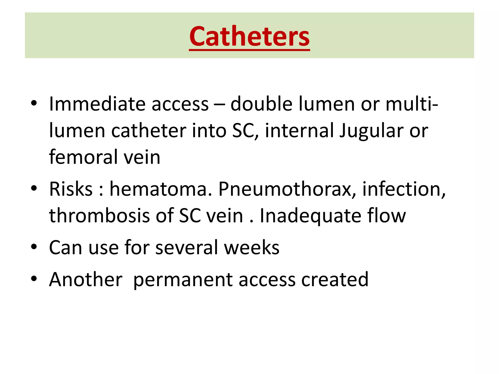 Catheters
• Immediate access – double lumen or multi-
lumen catheter into SC, internal Jugular or
femoral vein
• Risks : hematoma. Pneumothorax, infection,
thrombosis of SC vein . Inadequate flow
• Can use for several weeks
• Another permanent access created
 