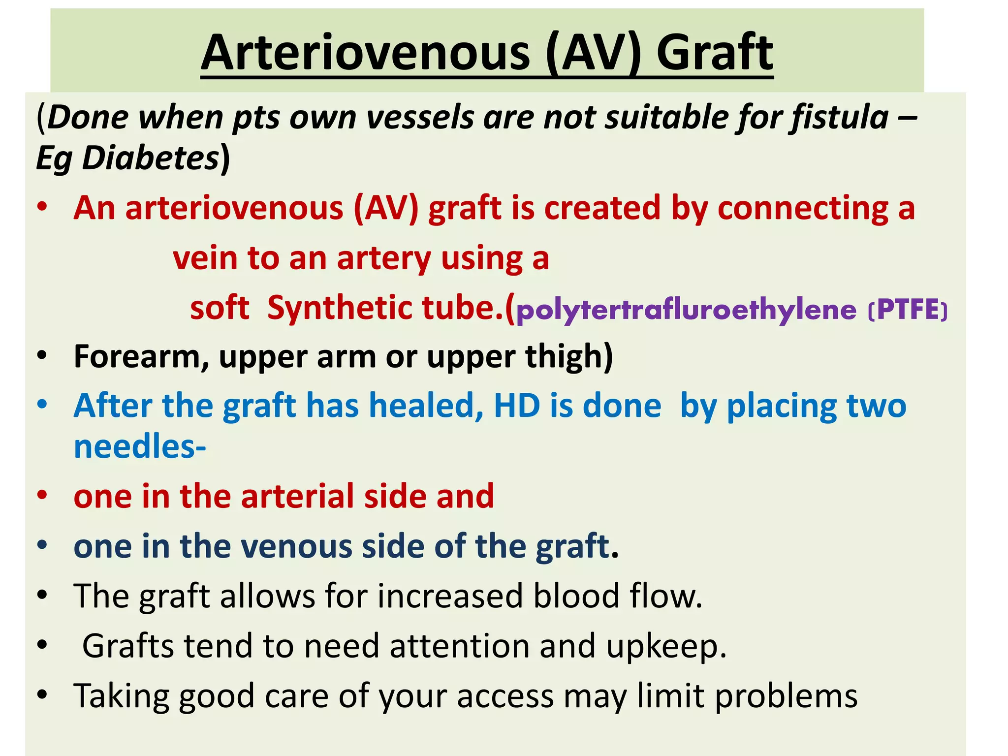 Arteriovenous (AV) Graft
(Done when pts own vessels are not suitable for fistula –
Eg Diabetes)
• An arteriovenous (AV) graft is created by connecting a
vein to an artery using a
soft Synthetic tube.(polytertrafluroethylene (PTFE)
• Forearm, upper arm or upper thigh)
• After the graft has healed, HD is done by placing two
needles-
• one in the arterial side and
• one in the venous side of the graft.
• The graft allows for increased blood flow.
• Grafts tend to need attention and upkeep.
• Taking good care of your access may limit problems
 
