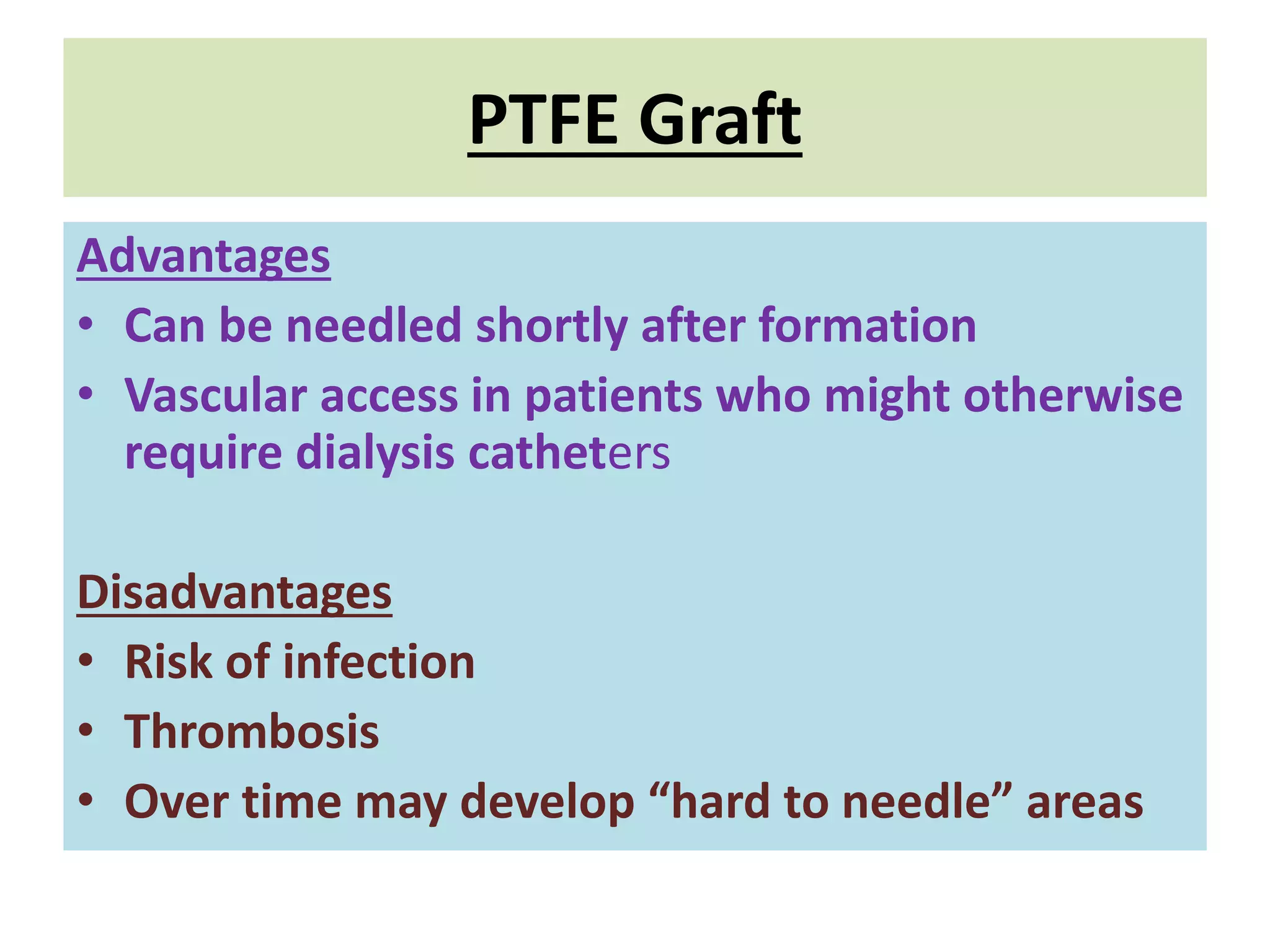 PTFE Graft
Advantages
• Can be needled shortly after formation
• Vascular access in patients who might otherwise
require dialysis catheters
Disadvantages
• Risk of infection
• Thrombosis
• Over time may develop “hard to needle” areas
 