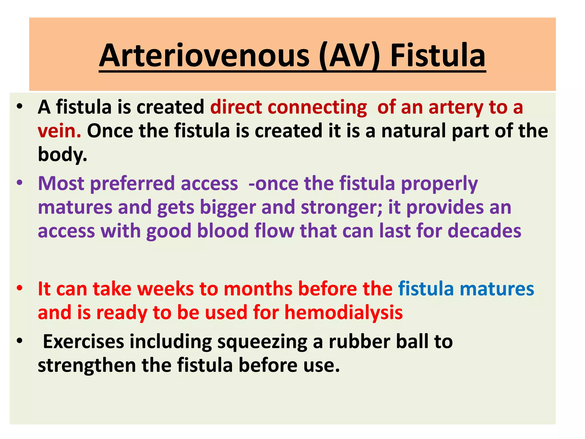 Arteriovenous (AV) Fistula
• A fistula is created direct connecting of an artery to a
vein. Once the fistula is created it is a natural part of the
body.
• Most preferred access -once the fistula properly
matures and gets bigger and stronger; it provides an
access with good blood flow that can last for decades
• It can take weeks to months before the fistula matures
and is ready to be used for hemodialysis
• Exercises including squeezing a rubber ball to
strengthen the fistula before use.
 