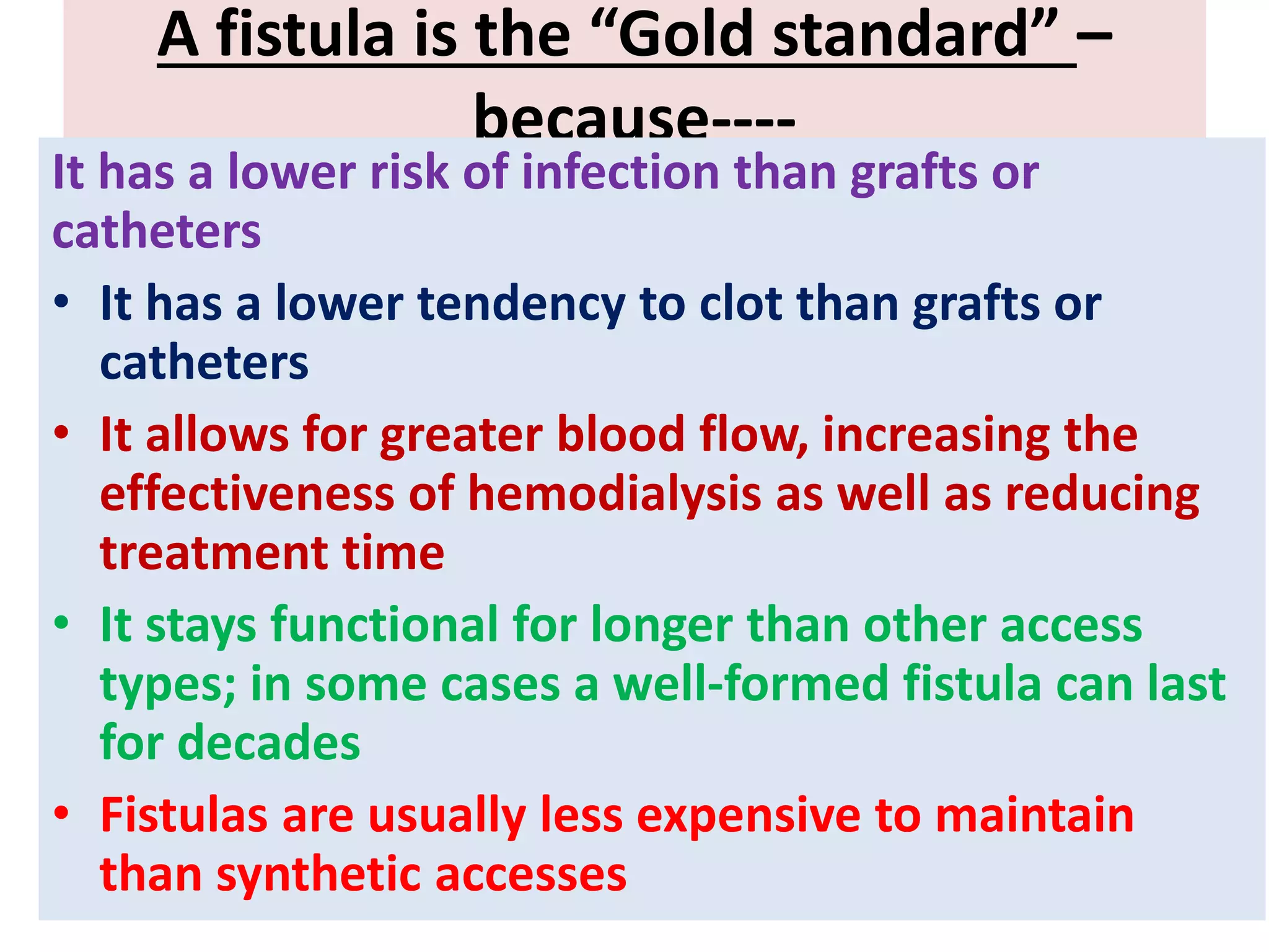A fistula is the “Gold standard” –
because----
It has a lower risk of infection than grafts or
catheters
• It has a lower tendency to clot than grafts or
catheters
• It allows for greater blood flow, increasing the
effectiveness of hemodialysis as well as reducing
treatment time
• It stays functional for longer than other access
types; in some cases a well-formed fistula can last
for decades
• Fistulas are usually less expensive to maintain
than synthetic accesses
 