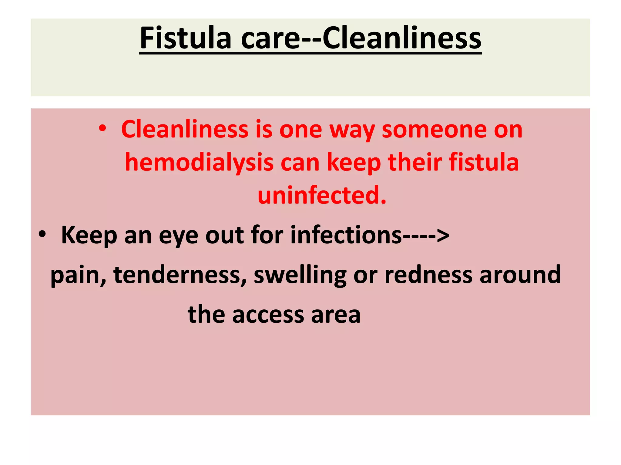 Fistula care--Cleanliness
• Cleanliness is one way someone on
hemodialysis can keep their fistula
uninfected.
• Keep an eye out for infections---->
pain, tenderness, swelling or redness around
the access area
 