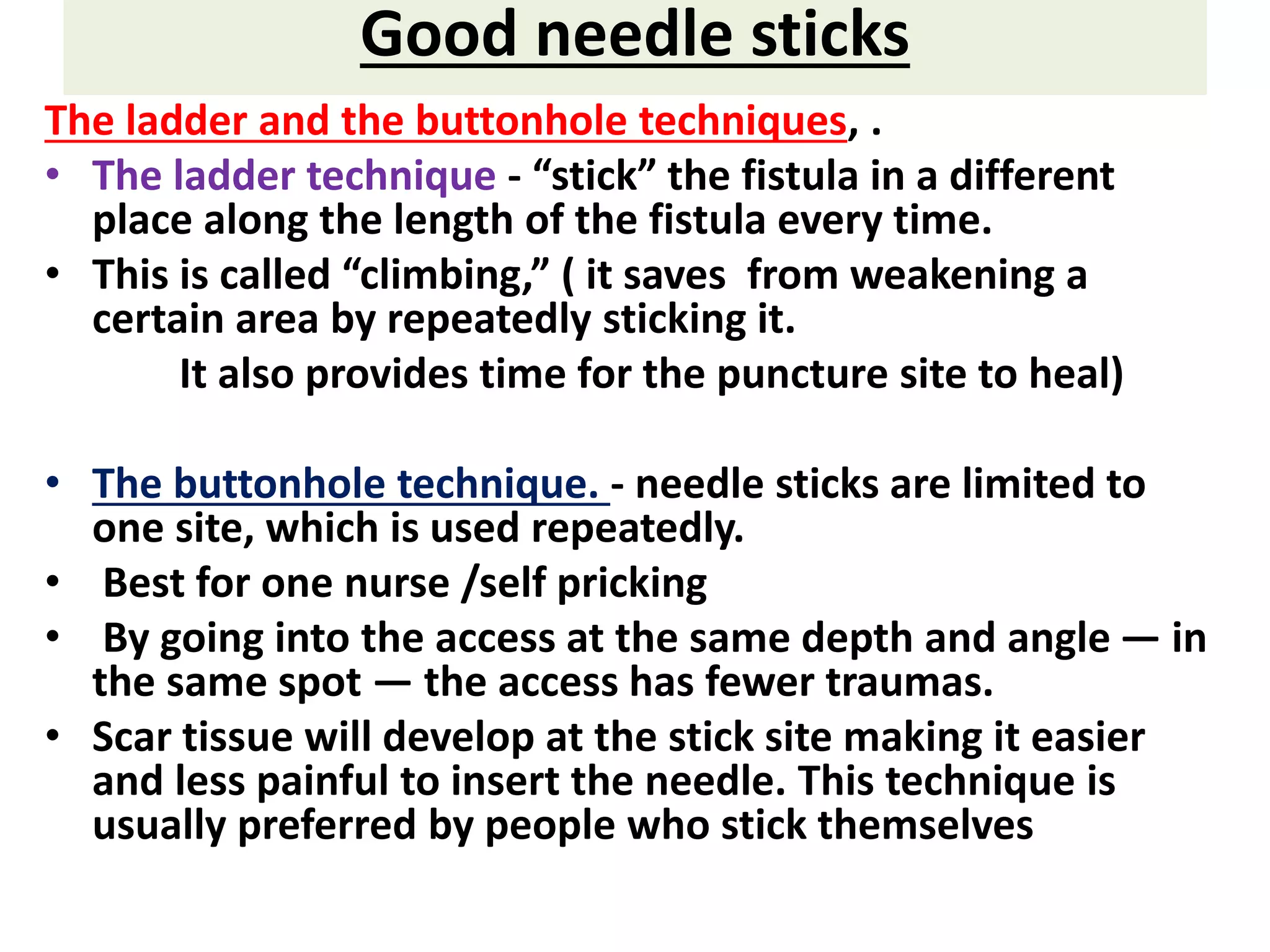 Good needle sticks
The ladder and the buttonhole techniques, .
• The ladder technique - “stick” the fistula in a different
place along the length of the fistula every time.
• This is called “climbing,” ( it saves from weakening a
certain area by repeatedly sticking it.
It also provides time for the puncture site to heal)
• The buttonhole technique. - needle sticks are limited to
one site, which is used repeatedly.
• Best for one nurse /self pricking
• By going into the access at the same depth and angle — in
the same spot — the access has fewer traumas.
• Scar tissue will develop at the stick site making it easier
and less painful to insert the needle. This technique is
usually preferred by people who stick themselves
 