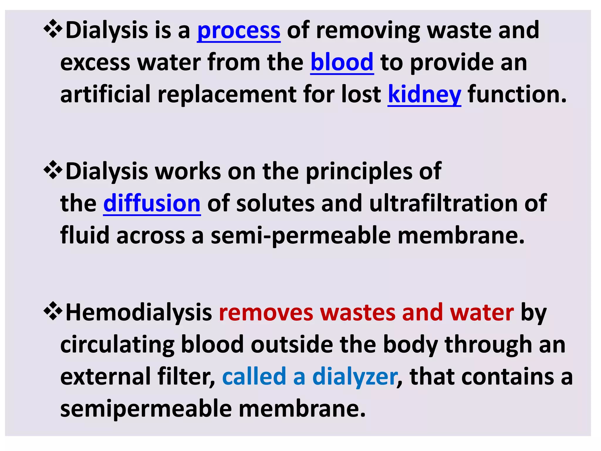 Dialysis is a process of removing waste and
excess water from the blood to provide an
artificial replacement for lost kidney function.
Dialysis works on the principles of
the diffusion of solutes and ultrafiltration of
fluid across a semi-permeable membrane.
Hemodialysis removes wastes and water by
circulating blood outside the body through an
external filter, called a dialyzer, that contains a
semipermeable membrane.
 