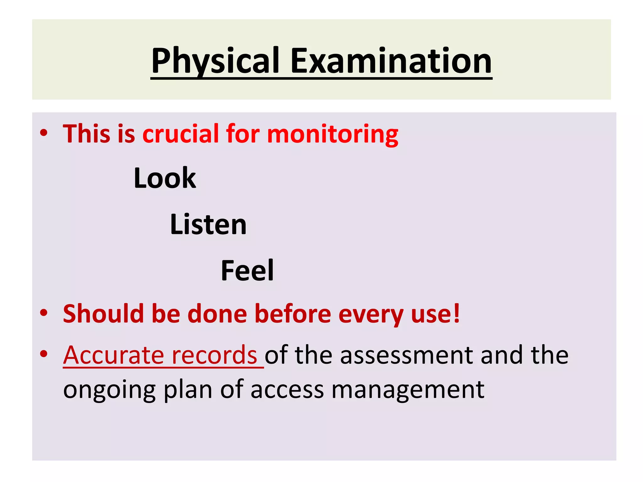 Physical Examination
• This is crucial for monitoring
Look
Listen
Feel
• Should be done before every use!
• Accurate records of the assessment and the
ongoing plan of access management
 