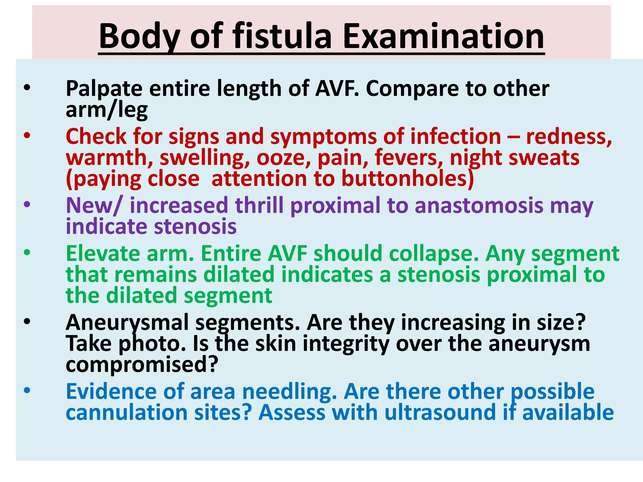 Body of fistula Examination
• Palpate entire length of AVF. Compare to other
arm/leg
• Check for signs and symptoms of infection – redness,
warmth, swelling, ooze, pain, fevers, night sweats
(paying close attention to buttonholes)
• New/ increased thrill proximal to anastomosis may
indicate stenosis
• Elevate arm. Entire AVF should collapse. Any segment
that remains dilated indicates a stenosis proximal to
the dilated segment
• Aneurysmal segments. Are they increasing in size?
Take photo. Is the skin integrity over the aneurysm
compromised?
• Evidence of area needling. Are there other possible
cannulation sites? Assess with ultrasound if available
 