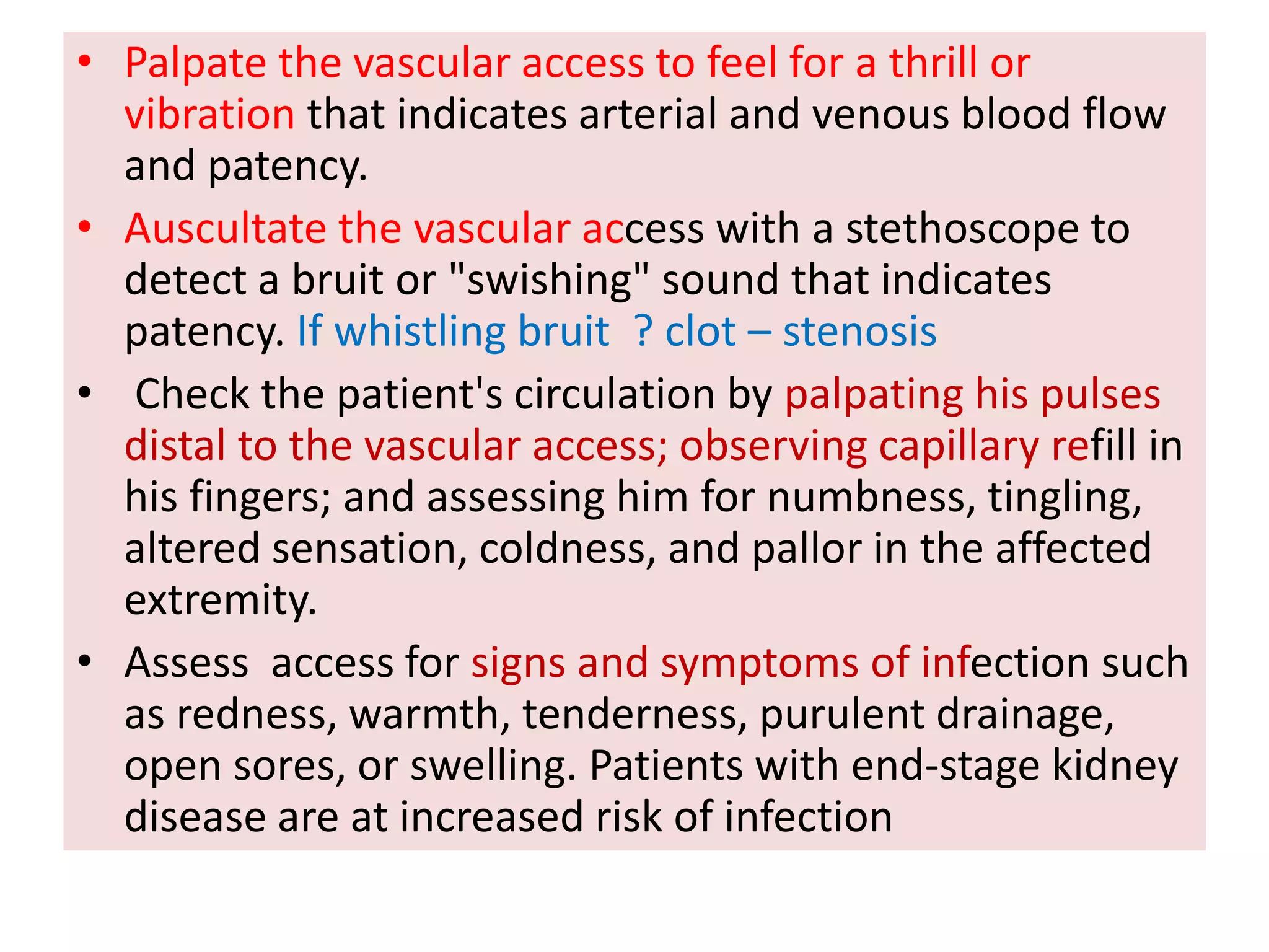 • Palpate the vascular access to feel for a thrill or
vibration that indicates arterial and venous blood flow
and patency.
• Auscultate the vascular access with a stethoscope to
detect a bruit or "swishing" sound that indicates
patency. If whistling bruit ? clot – stenosis
• Check the patient's circulation by palpating his pulses
distal to the vascular access; observing capillary refill in
his fingers; and assessing him for numbness, tingling,
altered sensation, coldness, and pallor in the affected
extremity.
• Assess access for signs and symptoms of infection such
as redness, warmth, tenderness, purulent drainage,
open sores, or swelling. Patients with end-stage kidney
disease are at increased risk of infection
 