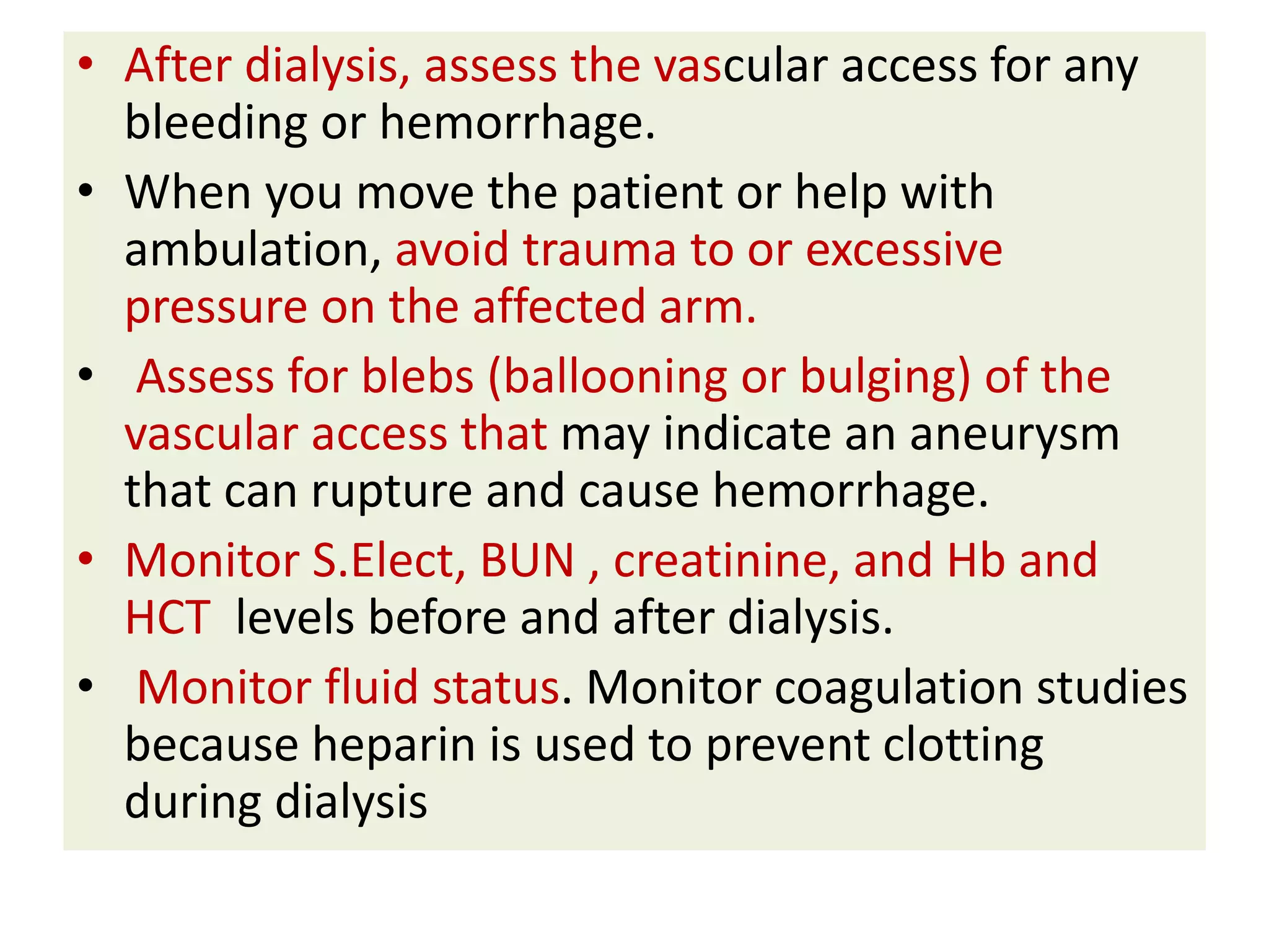 • After dialysis, assess the vascular access for any
bleeding or hemorrhage.
• When you move the patient or help with
ambulation, avoid trauma to or excessive
pressure on the affected arm.
• Assess for blebs (ballooning or bulging) of the
vascular access that may indicate an aneurysm
that can rupture and cause hemorrhage.
• Monitor S.Elect, BUN , creatinine, and Hb and
HCT levels before and after dialysis.
• Monitor fluid status. Monitor coagulation studies
because heparin is used to prevent clotting
during dialysis
 