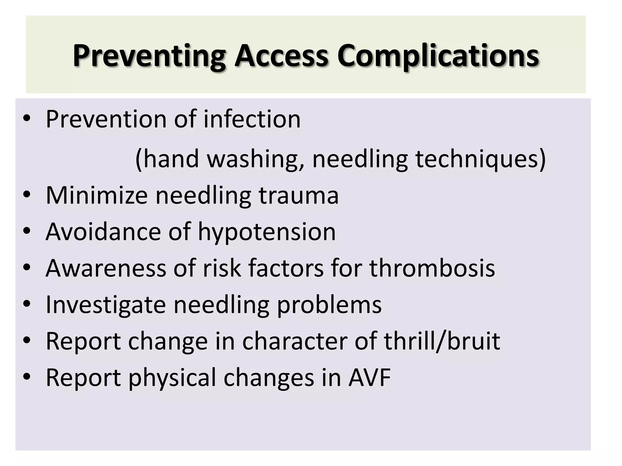 Preventing Access Complications
• Prevention of infection
(hand washing, needling techniques)
• Minimize needling trauma
• Avoidance of hypotension
• Awareness of risk factors for thrombosis
• Investigate needling problems
• Report change in character of thrill/bruit
• Report physical changes in AVF
 