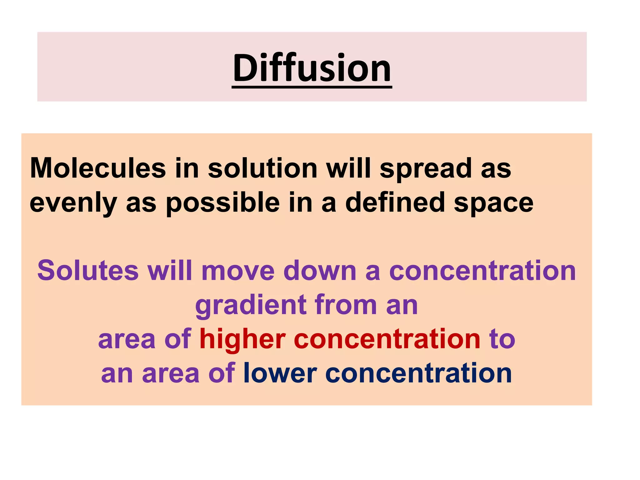 Diffusion
Molecules in solution will spread as
evenly as possible in a defined space
Solutes will move down a concentration
gradient from an
area of higher concentration to
an area of lower concentration
 