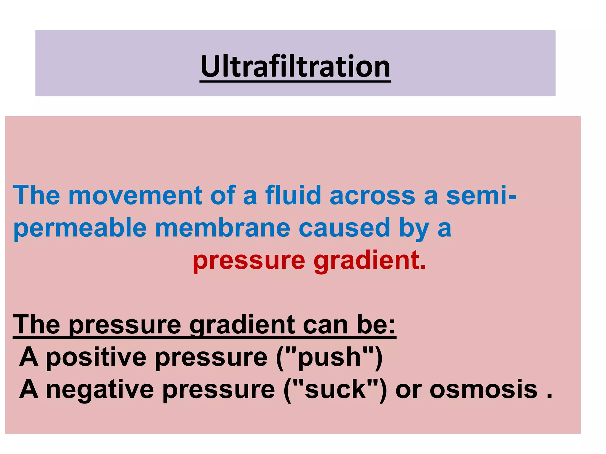 Ultrafiltration
The movement of a fluid across a semi-
permeable membrane caused by a
pressure gradient.
The pressure gradient can be:
A positive pressure ("push")
A negative pressure ("suck") or osmosis .
 
