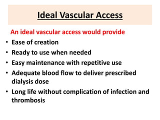 Ideal Vascular Access
An ideal vascular access would provide
• Ease of creation
• Ready to use when needed
• Easy maintenance with repetitive use
• Adequate blood flow to deliver prescribed
dialysis dose
• Long life without complication of infection and
thrombosis
 