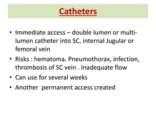 Catheters
• Immediate access – double lumen or multi-
lumen catheter into SC, internal Jugular or
femoral vein
• Risks : hematoma. Pneumothorax, infection,
thrombosis of SC vein . Inadequate flow
• Can use for several weeks
• Another permanent access created
 