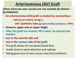 Arteriovenous (AV) Graft
(Done when pts own vessels are not suitable for fistula –
Eg Diabetes)
• An arteriovenous (AV) graft is created by connecting a
vein to an artery using a
soft Synthetic tube.(polytertrafluroethylene (PTFE)
• Forearm, upper arm or upper thigh)
• After the graft has healed, HD is done by placing two
needles-
• one in the arterial side and
• one in the venous side of the graft.
• The graft allows for increased blood flow.
• Grafts tend to need attention and upkeep.
• Taking good care of your access may limit problems
 