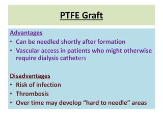 PTFE Graft
Advantages
• Can be needled shortly after formation
• Vascular access in patients who might otherwise
require dialysis catheters
Disadvantages
• Risk of infection
• Thrombosis
• Over time may develop “hard to needle” areas
 