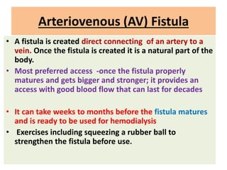 Arteriovenous (AV) Fistula
• A fistula is created direct connecting of an artery to a
vein. Once the fistula is created it is a natural part of the
body.
• Most preferred access -once the fistula properly
matures and gets bigger and stronger; it provides an
access with good blood flow that can last for decades
• It can take weeks to months before the fistula matures
and is ready to be used for hemodialysis
• Exercises including squeezing a rubber ball to
strengthen the fistula before use.
 