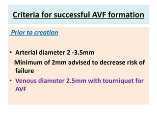 Criteria for successful AVF formation
Prior to creation
• Arterial diameter 2 -3.5mm
Minimum of 2mm advised to decrease risk of
failure
• Venous diameter 2.5mm with tourniquet for
AVF
 