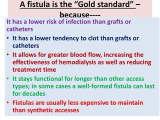 A fistula is the “Gold standard” –
because----
It has a lower risk of infection than grafts or
catheters
• It has a lower tendency to clot than grafts or
catheters
• It allows for greater blood flow, increasing the
effectiveness of hemodialysis as well as reducing
treatment time
• It stays functional for longer than other access
types; in some cases a well-formed fistula can last
for decades
• Fistulas are usually less expensive to maintain
than synthetic accesses
 