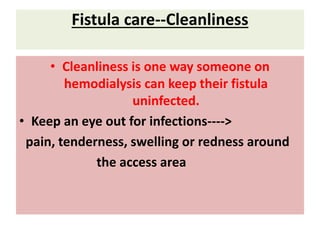 Fistula care--Cleanliness
• Cleanliness is one way someone on
hemodialysis can keep their fistula
uninfected.
• Keep an eye out for infections---->
pain, tenderness, swelling or redness around
the access area
 