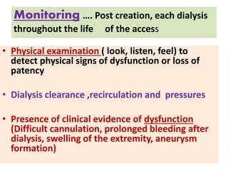 Monitoring …. Post creation, each dialysis
throughout the life of the access
• Physical examination ( look, listen, feel) to
detect physical signs of dysfunction or loss of
patency
• Dialysis clearance ,recirculation and pressures
• Presence of clinical evidence of dysfunction
(Difficult cannulation, prolonged bleeding after
dialysis, swelling of the extremity, aneurysm
formation)
 