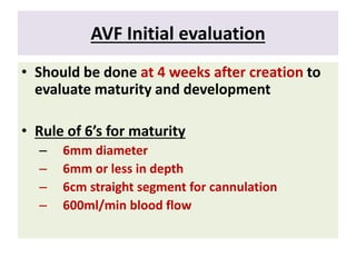 AVF Initial evaluation
• Should be done at 4 weeks after creation to
evaluate maturity and development
• Rule of 6’s for maturity
– 6mm diameter
– 6mm or less in depth
– 6cm straight segment for cannulation
– 600ml/min blood flow
 