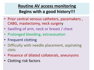 Routine AV access monitoring
Begins with a good history!!!
• Prior central venous catheters, pacemakers ,
CABG, mastectomy, neck surgery
• Swelling of arm, neck or breast / chest
• Prolonged bleeding, extravasation
• Frequent clotting
• Difficulty with needle placement, aspirating
clots
• Presence of dilated collaterals, aneurysms
• Clotting risk factors
 