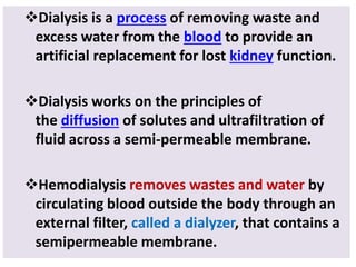 Dialysis is a process of removing waste and
excess water from the blood to provide an
artificial replacement for lost kidney function.
Dialysis works on the principles of
the diffusion of solutes and ultrafiltration of
fluid across a semi-permeable membrane.
Hemodialysis removes wastes and water by
circulating blood outside the body through an
external filter, called a dialyzer, that contains a
semipermeable membrane.
 