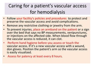Caring for a patient's vascular access
for hemodialysis
• Follow your facility's policies and procedures to protect and
preserve the vascular access and avoid complications.
• Remove any restrictive clothing or jewelry from the arm.
• To prevent injuries, place an armband on the patient or a sign
over the bed that says no BP measurements, venipunctures,
or injections on the affected side. When blood flow through
the vascular access is reduced, it can clot.
• Perform hand hygiene before you assess or touch the
vascular access. If it's a new vascular access with a wound,
don gloves. Position the patient's arm so the vascular access
is easily visualized.
• Assess for patency at least every 8 hours.
 