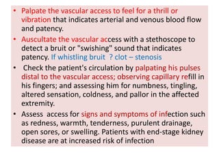 • Palpate the vascular access to feel for a thrill or
vibration that indicates arterial and venous blood flow
and patency.
• Auscultate the vascular access with a stethoscope to
detect a bruit or "swishing" sound that indicates
patency. If whistling bruit ? clot – stenosis
• Check the patient's circulation by palpating his pulses
distal to the vascular access; observing capillary refill in
his fingers; and assessing him for numbness, tingling,
altered sensation, coldness, and pallor in the affected
extremity.
• Assess access for signs and symptoms of infection such
as redness, warmth, tenderness, purulent drainage,
open sores, or swelling. Patients with end-stage kidney
disease are at increased risk of infection
 
