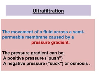 Ultrafiltration
The movement of a fluid across a semi-
permeable membrane caused by a
pressure gradient.
The pressure gradient can be:
A positive pressure ("push")
A negative pressure ("suck") or osmosis .
 