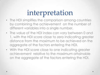 interpretation
• The HDI simplifies the comparison among countries
by combining the achievement on the number of
different variables into a single number.
• The value of the HDI index can vary between 0 and
1, with the HDI score close to zero indicating greater
distance from the maximum to be achieved on the
aggregate of the factors entering the HDI.
• With the HDI score close to one indicating greater
achievement relative to the maximum attainable
on the aggregate of the factors entering the HDI.

 